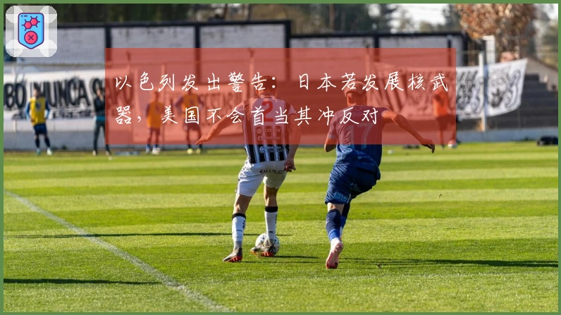 以色列发出警告：日本若发展核武器，美国不会首当其冲反对