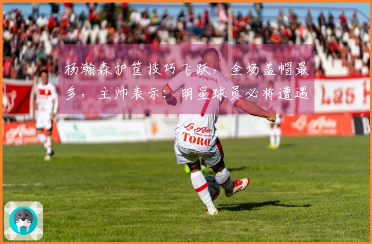 杨瀚森护筐技巧飞跃，全场盖帽最多，主帅表示：明星球员必将遭遇包夹