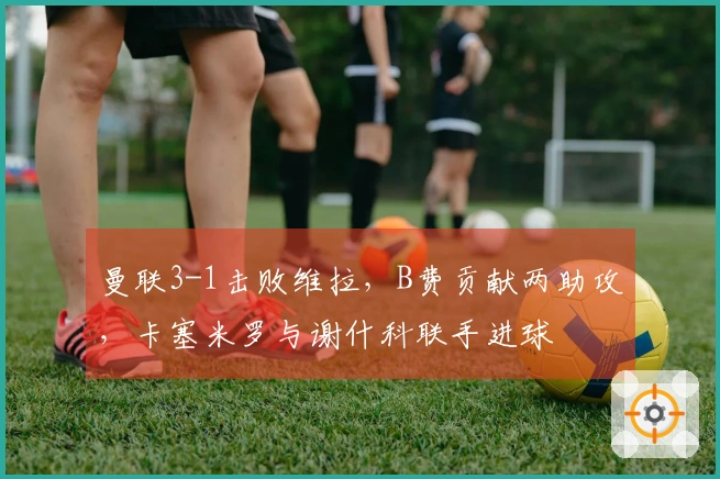 曼联3-1击败维拉，B费贡献两助攻，卡塞米罗与谢什科联手进球