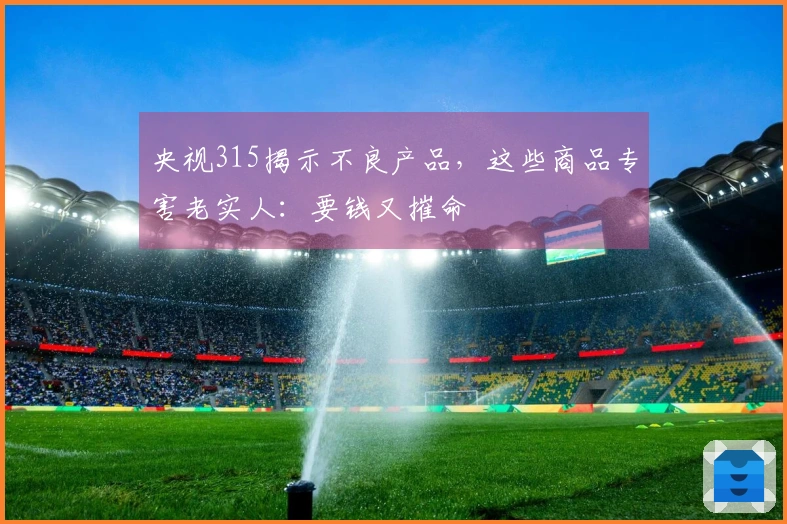 央视315揭示不良产品，这些商品专害老实人：要钱又摧命