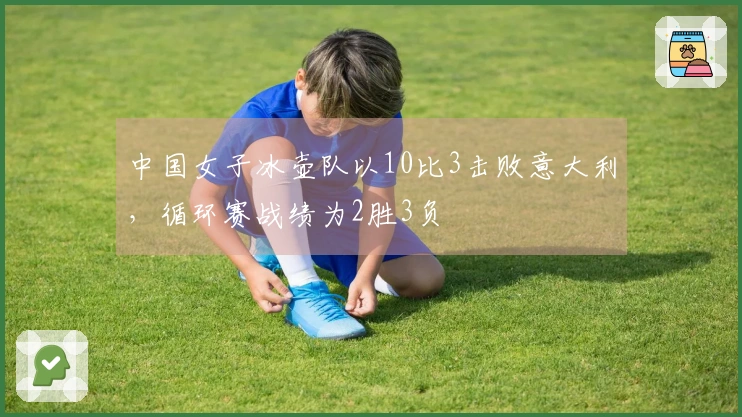 中国女子冰壶队以10比3击败意大利，循环赛战绩为2胜3负