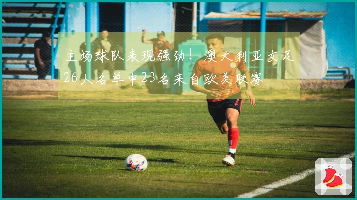 主场球队表现强劲！澳大利亚女足26人名单中23名来自欧美联赛
