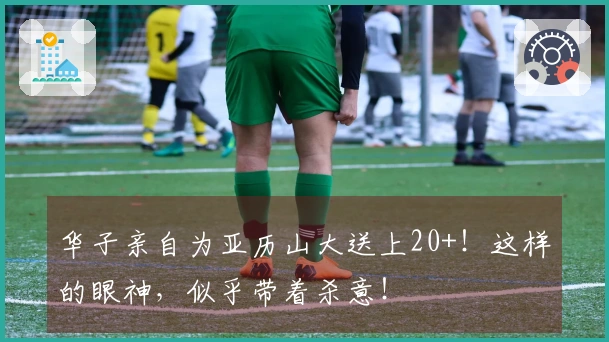 华子亲自为亚历山大送上20+！这样的眼神，似乎带着杀意！