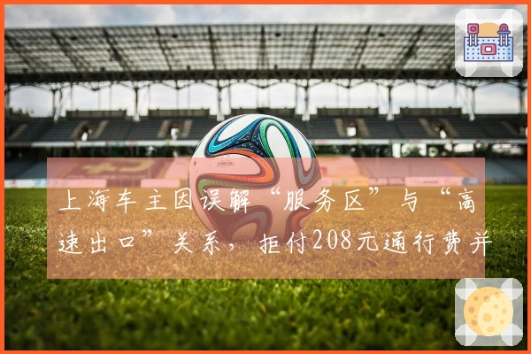 上海车主因误解“服务区”与“高速出口”关系，拒付208元通行费并闹收费站！