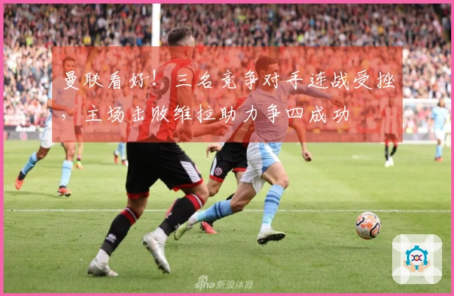 曼联看好！三名竞争对手连战受挫，主场击败维拉助力争四成功