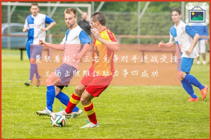 曼联看好！三名竞争对手连战受挫，主场击败维拉助力争四成功