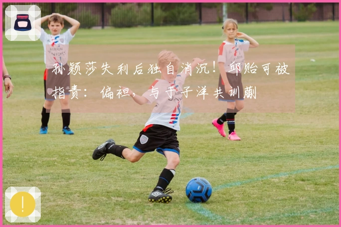 孙颖莎失利后独自消沉！邱贻可被指责：偏袒，与于子洋共训蒯