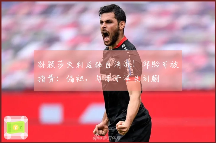 孙颖莎失利后独自消沉！邱贻可被指责：偏袒，与于子洋共训蒯