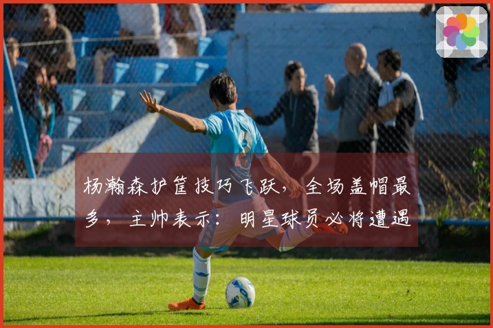 杨瀚森护筐技巧飞跃，全场盖帽最多，主帅表示：明星球员必将遭遇包夹