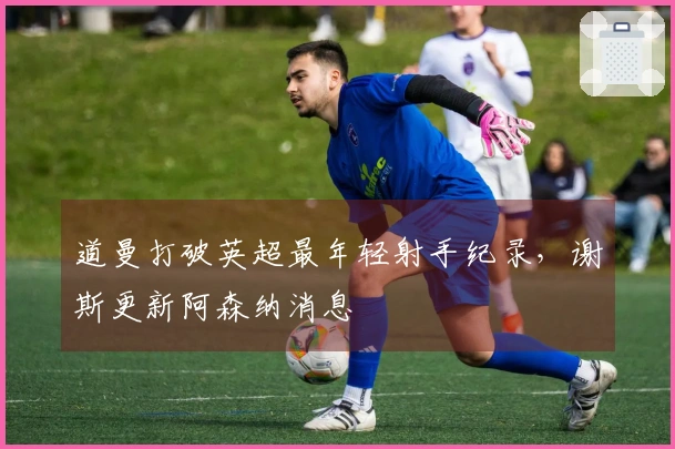 道曼打破英超最年轻射手纪录，谢斯更新阿森纳消息