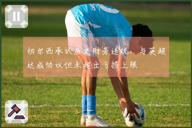 切尔西承认历史财务违规，与英超达成协议但未超出亏损上限